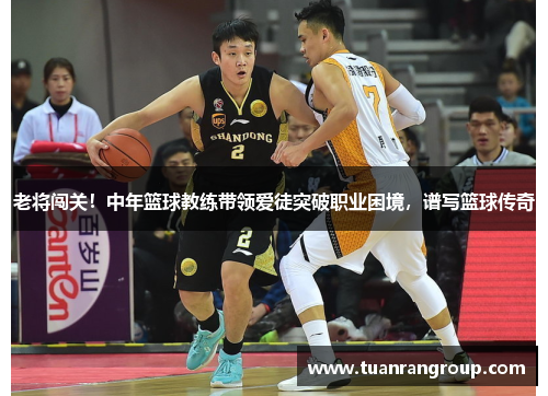 老将闯关！中年篮球教练带领爱徒突破职业困境，谱写篮球传奇